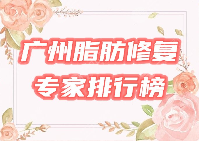 广州脂肪修复专家排行榜公布！医生哪个好技术牛？心选5位任你挑！