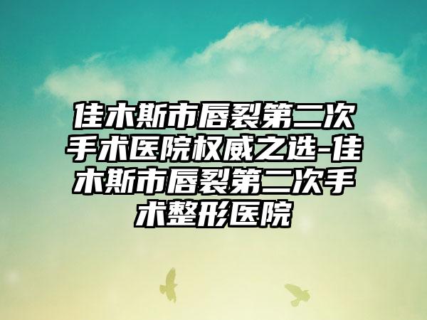 佳木斯市唇裂第二次手术医院权威之选-佳木斯市唇裂第二次手术整形医院