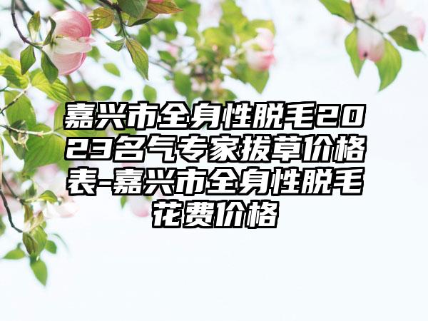 嘉兴市全身性脱毛2023名气专家拔草价格表-嘉兴市全身性脱毛花费价格