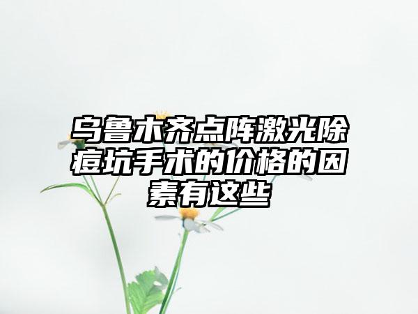 乌鲁木齐点阵激光除痘坑手术的价格的因素有这些