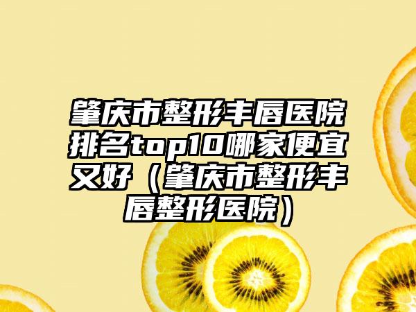 肇庆市整形丰唇医院排名top10哪家便宜又好（肇庆市整形丰唇整形医院）