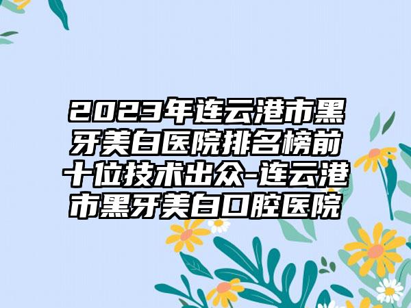 2023年连云港市黑牙美白医院排名榜前十位技术出众-连云港市黑牙美白口腔医院