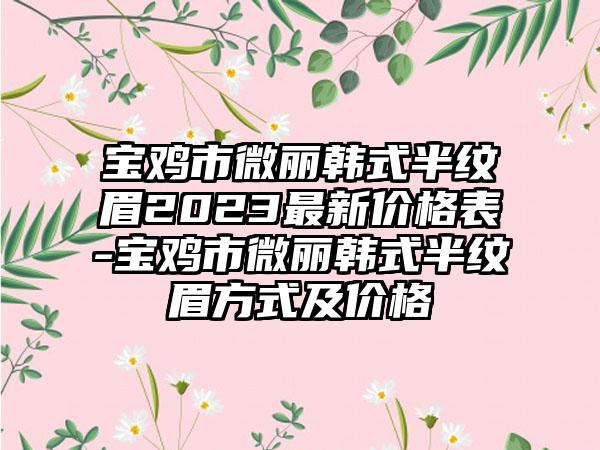 宝鸡市微丽韩式半纹眉2023最新价格表-宝鸡市微丽韩式半纹眉方式及价格