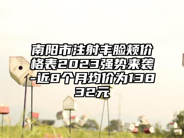 南阳市注射丰脸颊价格表2023强势来袭-近8个月均价为13832元