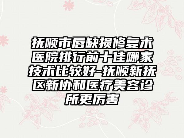 抚顺市唇缺损修复术医院排行前十佳哪家技术比较好-抚顺新抚区新协和医疗美容诊所更厉害