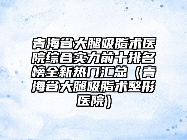 青海省大腿吸脂术医院综合实力前十排名榜全新热门汇总（青海省大腿吸脂术整形医院）