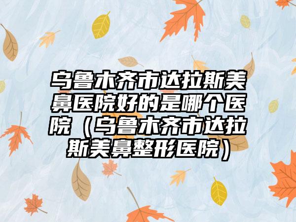 乌鲁木齐市达拉斯美鼻医院好的是哪个医院（乌鲁木齐市达拉斯美鼻整形医院）