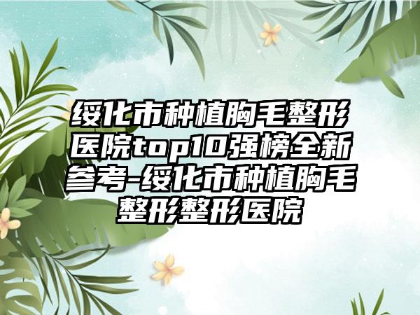 绥化市种植胸毛整形医院top10强榜全新参考-绥化市种植胸毛整形整形医院