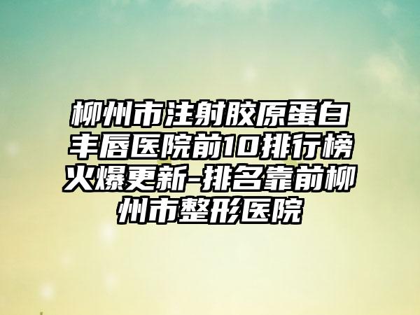 柳州市注射胶原蛋白丰唇医院前10排行榜火爆更新-排名靠前柳州市整形医院