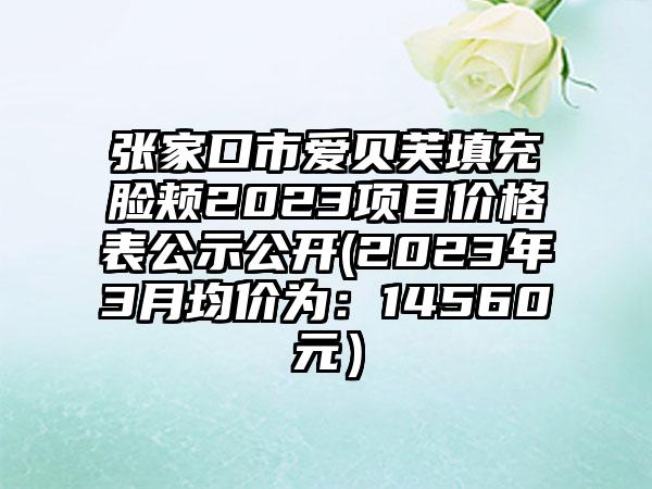 张家口市爱贝芙填充脸颊2023项目价格表公示公开(2023年3月均价为：14560元）