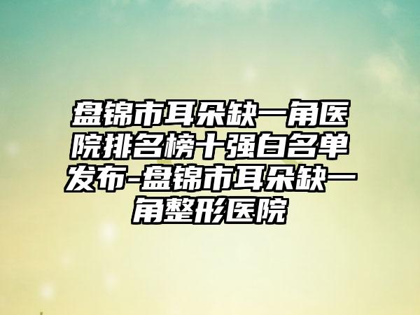 盘锦市耳朵缺一角医院排名榜十强白名单发布-盘锦市耳朵缺一角整形医院