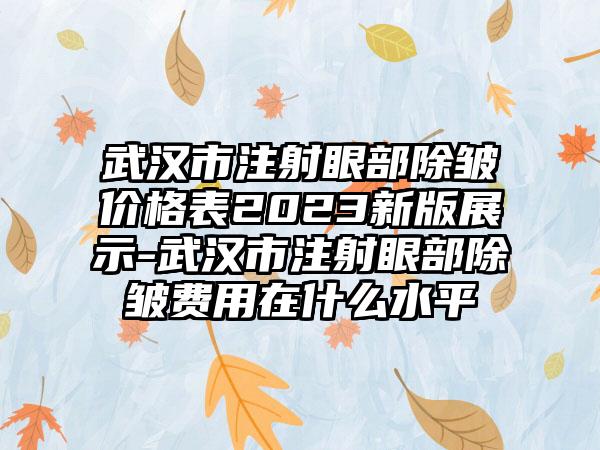 武汉市注射眼部除皱价格表2023新版展示-武汉市注射眼部除皱费用在什么水平