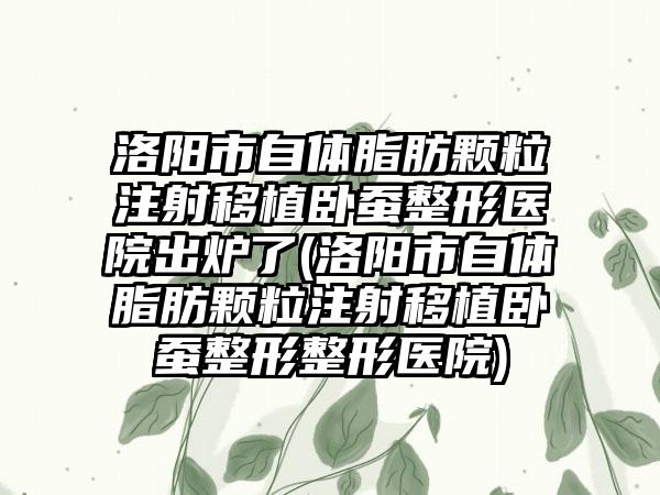 洛阳市自体脂肪颗粒注射移植卧蚕整形医院出炉了(洛阳市自体脂肪颗粒注射移植卧蚕整形整形医院)