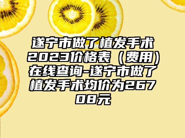 遂宁市做了植发手术2023价格表（费用）在线查询-遂宁市做了植发手术均价为26708元