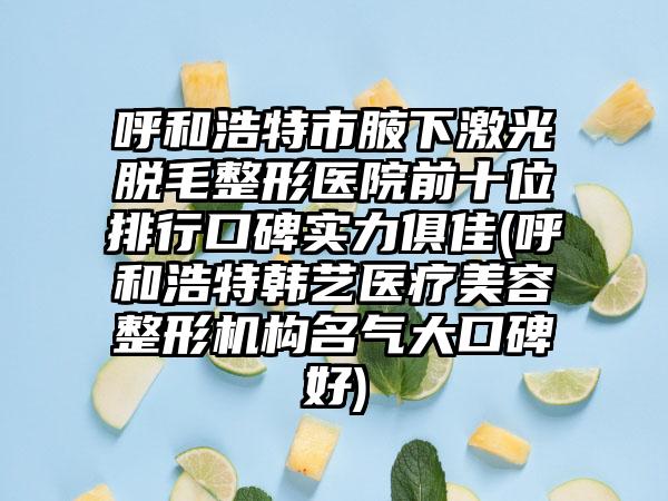 呼和浩特市腋下激光脱毛整形医院前十位排行口碑实力俱佳(呼和浩特韩艺医疗美容整形机构名气大口碑好)