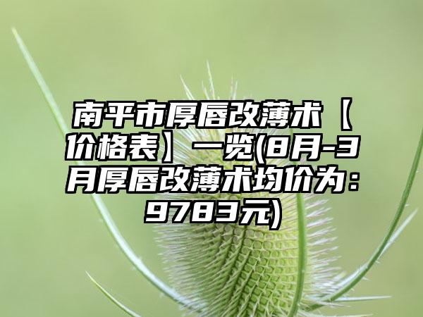 南平市厚唇改薄术【价格表】一览(8月-3月厚唇改薄术均价为：9783元)