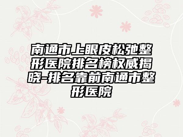 南通市上眼皮松弛整形医院排名榜权威揭晓-排名靠前南通市整形医院