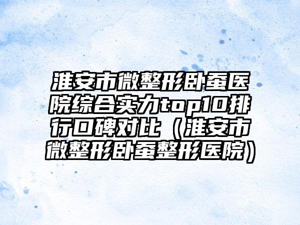 淮安市微整形卧蚕医院综合实力top10排行口碑对比（淮安市微整形卧蚕整形医院）