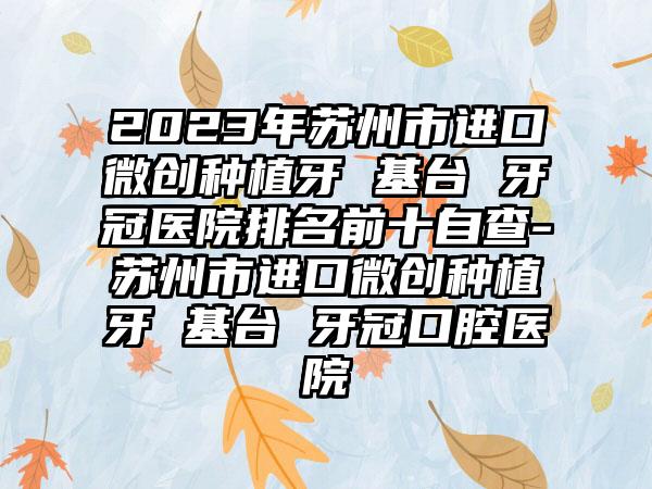 2023年苏州市进口微创种植牙 基台 牙冠医院排名前十自查-苏州市进口微创种植牙 基台 牙冠口腔医院