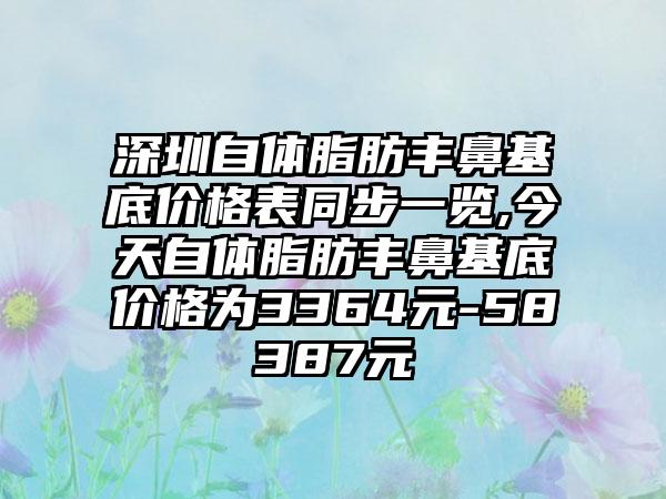 深圳自体脂肪丰鼻基底价格表同步一览,今天自体脂肪丰鼻基底价格为3364元-58387元