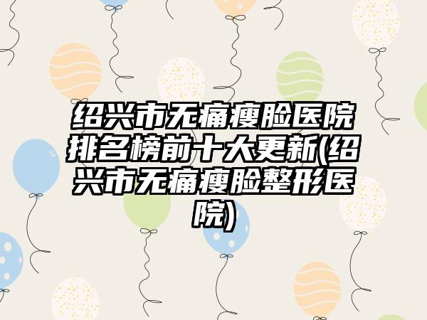 绍兴市无痛瘦脸医院排名榜前十大更新(绍兴市无痛瘦脸整形医院)