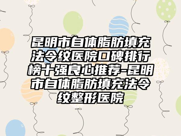 昆明市自体脂肪填充法令纹医院口碑排行榜十强良心推荐-昆明市自体脂肪填充法令纹整形医院