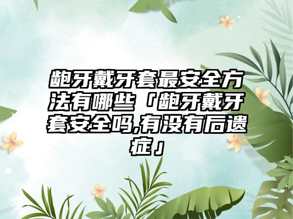 龅牙戴牙套最安全方法有哪些「龅牙戴牙套安全吗,有没有后遗症」