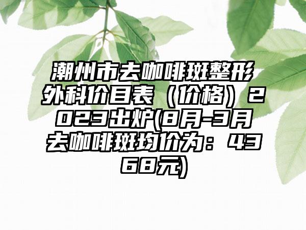 潮州市去咖啡斑整形外科价目表（价格）2023出炉(8月-3月去咖啡斑均价为：4368元)