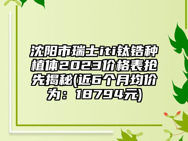 沈阳市瑞士iti钛锆种植体2023价格表抢先揭秘(近6个月均价为：18794元)