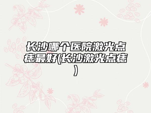 长沙哪个医院激光点痣最好(长沙激光点痣)