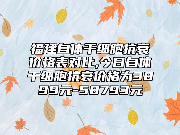 福建自体干细胞抗衰价格表对比,今日自体干细胞抗衰价格为3899元-58793元