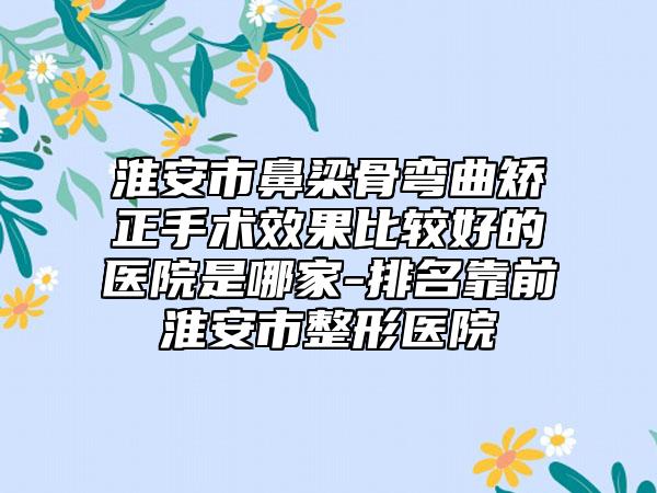 淮安市鼻梁骨弯曲矫正手术效果比较好的医院是哪家-排名靠前淮安市整形医院