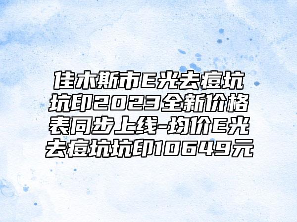 佳木斯市E光去痘坑坑印2023全新价格表同步上线-均价E光去痘坑坑印10649元