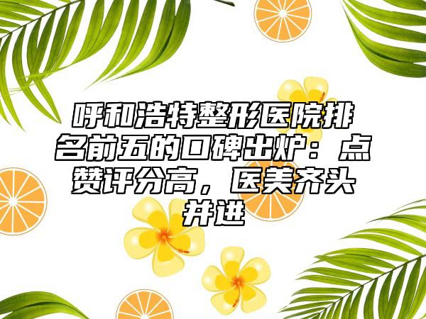 呼和浩特整形医院排名前五的口碑出炉：点赞评分高，医美齐头并进