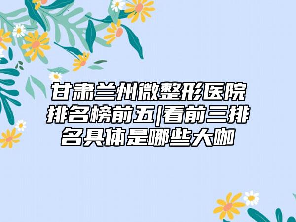 甘肃兰州微整形医院排名榜前五|看前三排名具体是哪些大咖