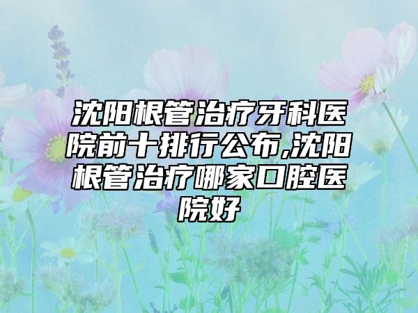 沈阳根管治疗牙科医院前十排行公布,沈阳根管治疗哪家口腔医院好