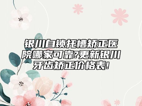 银川自锁托槽矫正医院哪家可靠?更新银川牙齿矫正价格表!