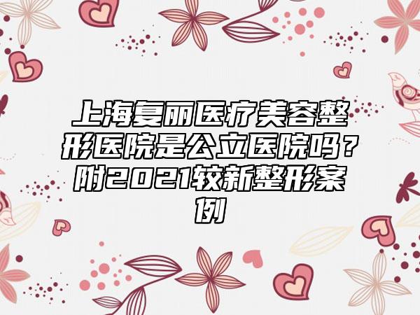上海复丽医疗美容整形医院是公立医院吗？附2021较新整形案例