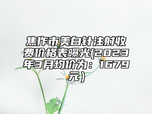 焦作市美白针注射收费价格表曝光(2023年3月均价为：1679元）