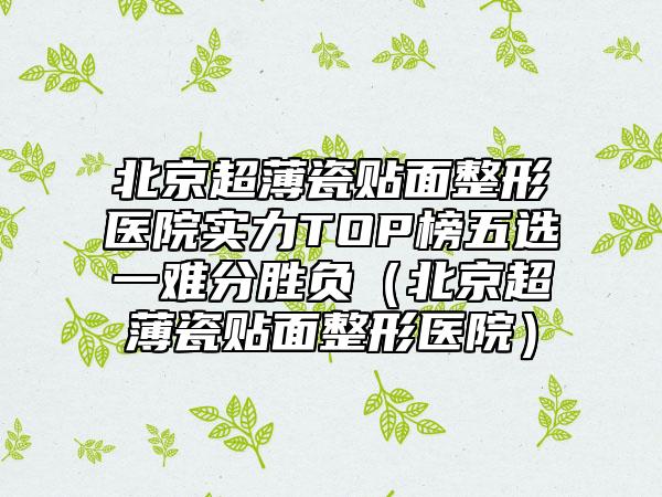 北京超薄瓷贴面整形医院实力TOP榜五选一难分胜负（北京超薄瓷贴面整形医院）