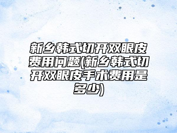 新乡韩式切开双眼皮费用问题(新乡韩式切开双眼皮手术费用是多少)