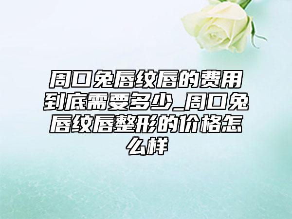 周口兔唇纹唇的费用到底需要多少_周口兔唇纹唇整形的价格怎么样