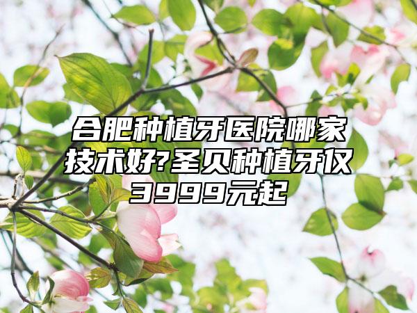 合肥种植牙医院哪家技术好?圣贝种植牙仅3999元起