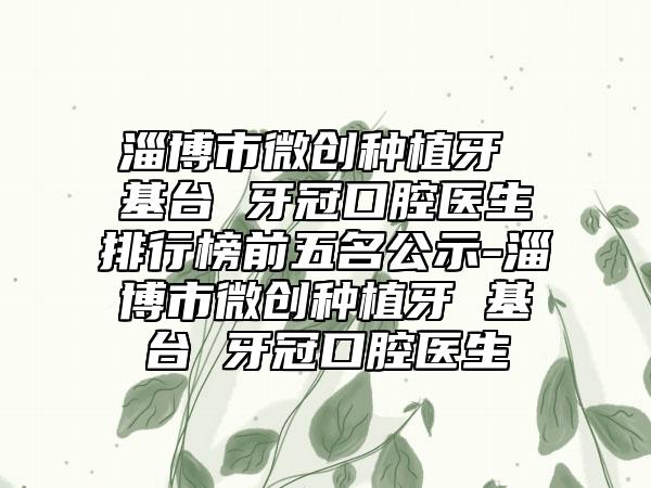 淄博市微创种植牙 基台 牙冠口腔医生排行榜前五名公示-淄博市微创种植牙 基台 牙冠口腔医生