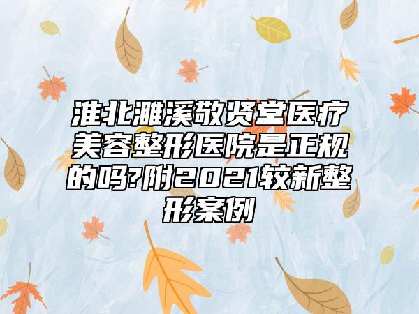 淮北濉溪敬贤堂医疗美容整形医院是正规的吗?附2021较新整形案例